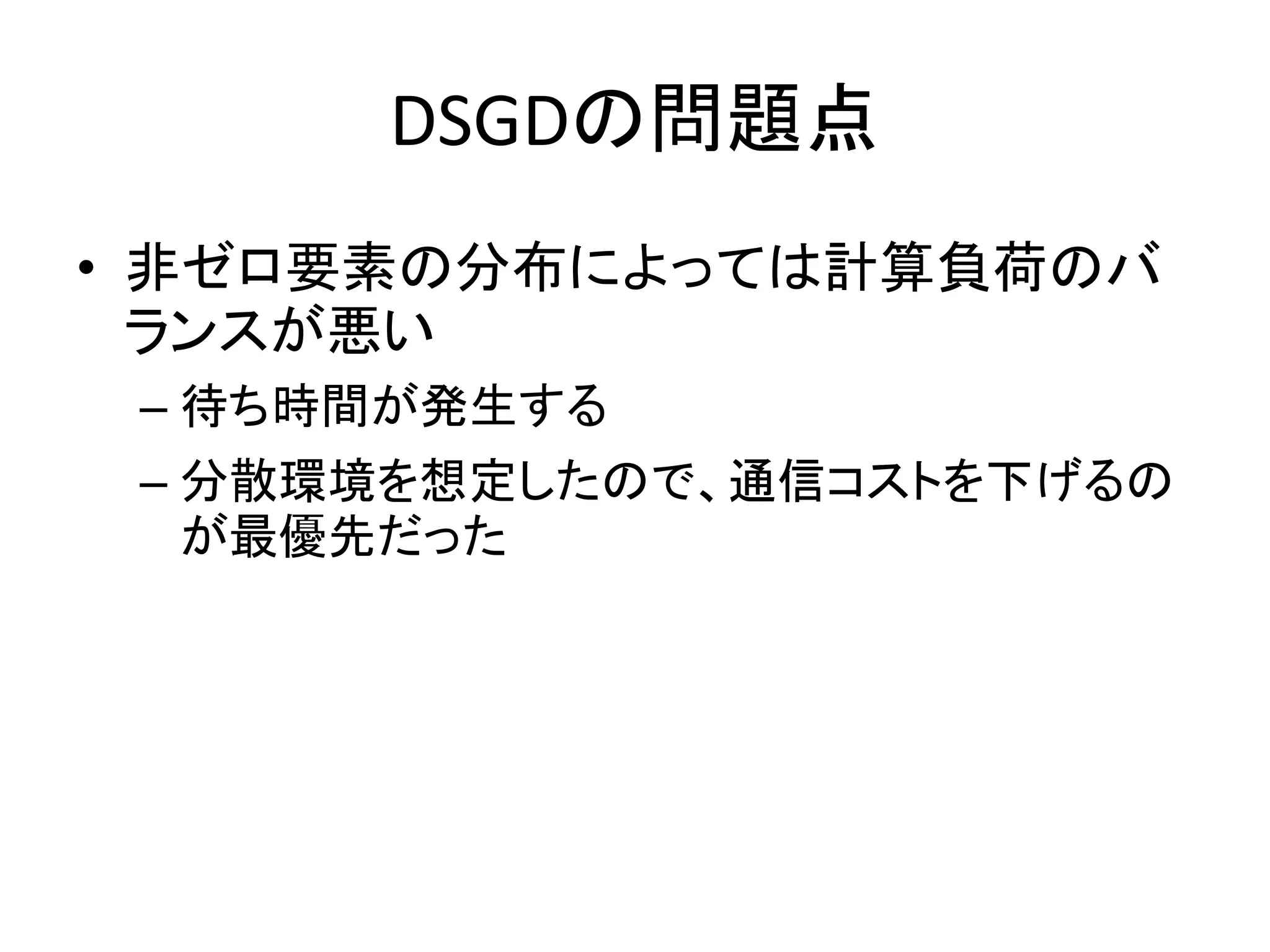 DSGDの問題点
• 非ゼロ要素の分布によっては計算負荷のバ
ランスが悪い
– 待ち時間が発生する
– 分散環境を想定したので、通信コストを下げるの
が最優先だった

 