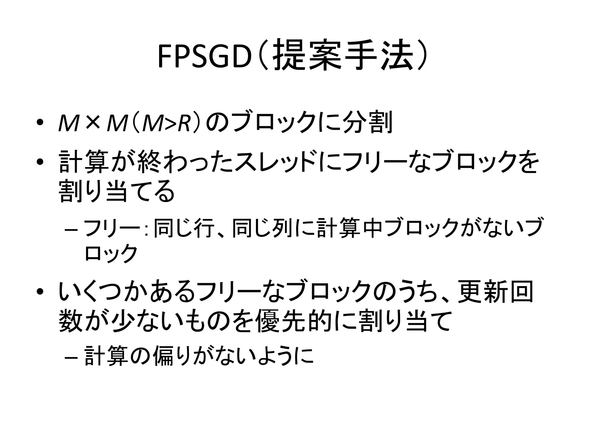 FPSGD（提案手法）
• M×M（M>R）のブロックに分割
• 計算が終わったスレッドにフリーなブロックを
割り当てる
– フリー：同じ行、同じ列に計算中ブロックがないブ
ロック

• いくつかあるフリーなブロックのうち、更新回
数が少ないものを優先的に割り当て
– 計算の偏りがないように

 