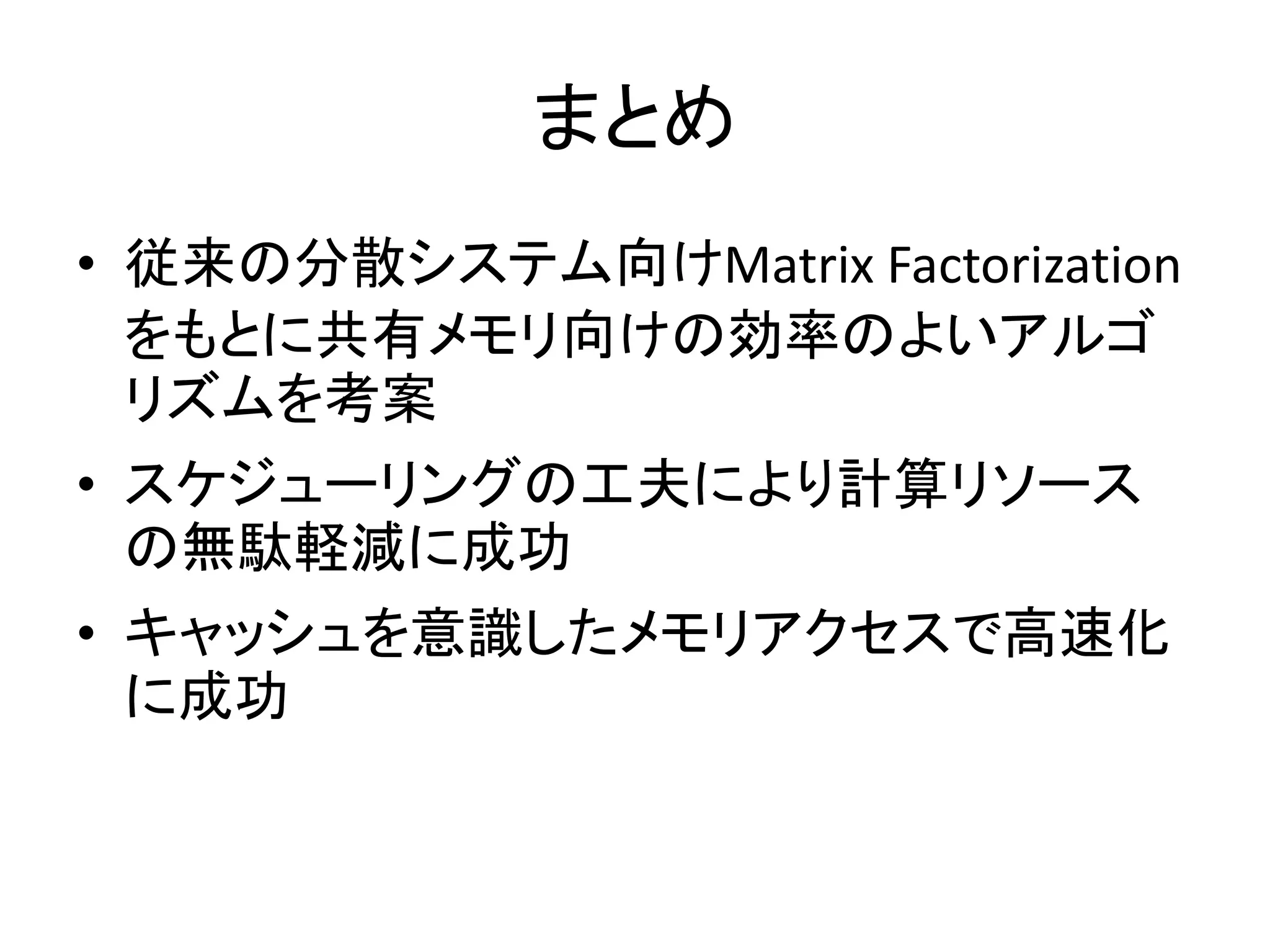 まとめ
• 従来の分散システム向けMatrix Factorization
をもとに共有メモリ向けの効率のよいアルゴ
リズムを考案
• スケジューリングの工夫により計算リソース
の無駄軽減に成功

• キャッシュを意識したメモリアクセスで高速化
に成功

 