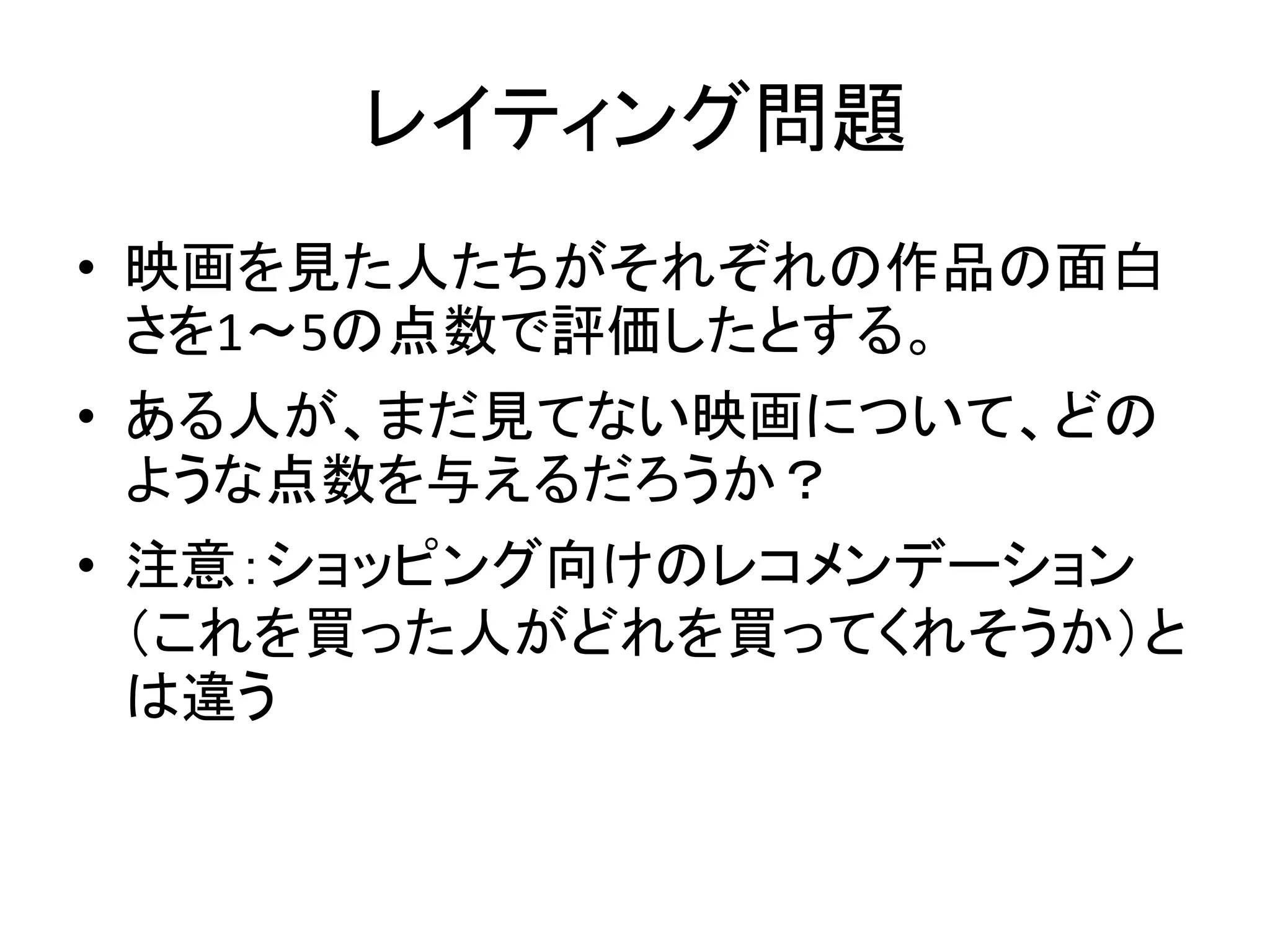 レイティング問題
• 映画を見た人たちがそれぞれの作品の面白
さを1～5の点数で評価したとする。
• ある人が、まだ見てない映画について、どの
ような点数を与えるだろうか？
• 注意：ショッピング向けのレコメンデーション
（これを買った人がどれを買ってくれそうか）と
は違う

 