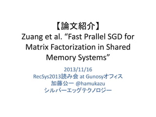 【論文紹介】
Zuang et al. “Fast Prallel SGD for
Matrix Factorization in Shared
Memory Systems”
2013/11/16
RecSys2013読み会 at Gunosyオフィス
加藤公一 @hamukazu
シルバーエッグテクノロジー

 