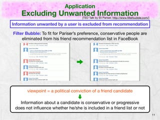Application 
Excluding Unwanted Information 
11 
[TED Talk by Eli Pariser, http://www.filterbubble.com/] 
Information unwanted by a user is excluded from recommendation 
Filter Bubble: To fit for Pariser’s preference, conservative people are 
eliminated from his friend recommendation list in FaceBook 
viewpoint = a political conviction of a friend candidate 
Information about a candidate is conservative or progressive 
does not influence whether he/she is included in a friend list or not 
 