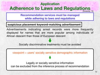 Application 
Adherence to Laws and Regulations 
13 
Recommendation services must be managed 
while adhering to laws and regulations 
[Sweeney 13] 
suspicious placement keyword-matching advertisement 
Advertisements indicating arrest records were more frequently 
displayed for names that are more popular among individuals of 
African descent than those of European descent 
Socially discriminative treatments must be avoided 
viewpoint = users’ socially sensitive demographic information 
Legally or socially sensitive information 
can be excluded from the inference process of recommendation 
 