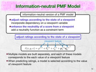 Information-neutral PMF Model 
15 
information-neutral version of a PMF model 
adjust ratings according to the state of a viewpoint 
incorporate dependency on a viewpoint variable 
enhance the neutrality of a score from a viewpoint 
add a neutrality function as a constraint term 
adjust ratings according to the state of a viewpoint 
viewpoint feature 
ˆr(x, y, v) = μ(v) + b(v) 
x + c(v) 
y + p(v) 
x q(v) 
y 
> 
Multiple models are built separately, and each of these models 
corresponds to the each value of a viewpoint feature 
When predicting ratings, a model is selected according to the value 
of viewpoint feature 
 