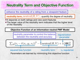 Neutrality Term and Objective Function 
16 
enhance the neutrality of a rating from a viewpoint feature 
neutrality term, neutral(R, V ) : quantify the degree of neutrality 
It depends on both ratings and view point features 
The larger value of the neutrality term indicates that the higher level 
of the neutrality 
Objective Function of an Information-neutral PMF Model 
regularization 
parameter 
neutrality parameter to control the balance 
between the neutrality and accuracy 
P 
D(ri − ˆr(xi, yi, vi))2 − ⌘ neutral(R, V ) + " k⇥k22 
squared loss function neutrality term L2 regularizer 
Parameters are learned by minimizing this objective function 
 