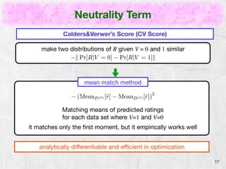 Neutrality Term 
17 
Calders&Verwer’s Score (CV Score) 
make two distributions of R given V = 0 and 1 similar 
−k Pr[R|V = 0] − Pr[R|V = 1]k 
mean match method 
(MeanD(0)[ˆr] MeanD(1)[ˆr])2 
Matching means of predicted ratings 
for each data set where V=1 and V=0 
it matches only the first moment, but it empirically works well 
analytically differentiable and efficient in optimization 
 