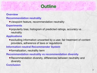 Outline 
Overview 
Recommendation neutrality 
viewpoint feature, recommendation neutrality 
Experiments 
popularity bias, histogram of predicted ratings, accuracy vs 
neutrality 
Applications 
excluding information unwanted by a user, fair treatment of content 
providers, adherence of laws or regulations 
Information-neutral Recommender System 
formalization, neutrality term 
Recommendation neutrality vs recommendation diversity 
Recommendation diversity, differences between neutrality and 
diversity 
Conclusion 
2 
 