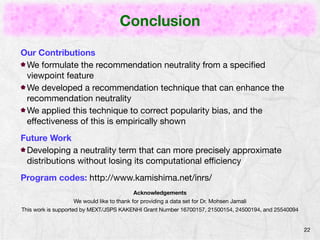 Conclusion 
22 
Our Contributions 
We formulate the recommendation neutrality from a specified 
viewpoint feature 
We developed a recommendation technique that can enhance the 
recommendation neutrality 
We applied this technique to correct popularity bias, and the 
effectiveness of this is empirically shown 
Future Work 
Developing a neutrality term that can more precisely approximate 
distributions without losing its computational efficiency 
Program codes: http://www.kamishima.net/inrs/ 
Acknowledgements 
We would like to thank for providing a data set for Dr. Mohsen Jamali 
This work is supported by MEXT/JSPS KAKENHI Grant Number 16700157, 21500154, 24500194, and 25540094 
