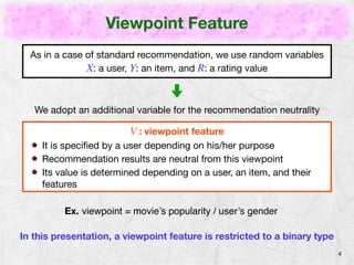 Viewpoint Feature 
4 
As in a case of standard recommendation, we use random variables 
X: a user, Y: an item, and R: a rating 
We adopt an additional variable for recommendation neutrality 
V : viewpoint feature 
It is specified by a user depending on his/her purpose 
Recommendation results are neutral with respect to this viewpoint 
Its value is determined depending on a user and an item 
Ex. viewpoint = movie’s popularity / user’s gender 
In this presentation, a viewpoint feature is restricted to a binary type 
 