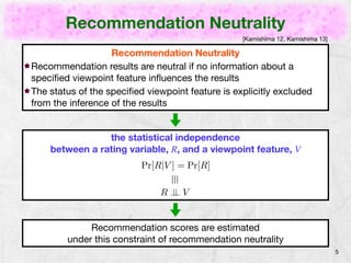 Recommendation Neutrality 
5 
Recommendation Neutrality 
[Kamishima 12, Kamishima 13] 
Recommendation results are neutral if no information about a 
viewpoint feature influences the results 
The status of the viewpoint feature is explicitly excluded from the 
inference of the recommendation results 
the statistical independence 
between a result, R, and a viewpoint feature, V 
Pr[R|V ] = Pr[R] 
⌘ 
R ?? V 
Ratings are predicted 
under this constraint of recommendation neutrality 
 