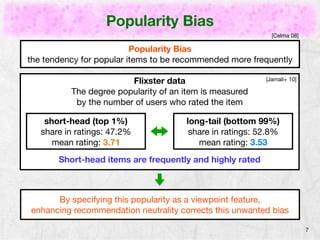 Popularity Bias 
7 
[Celma 08] 
Popularity Bias 
the tendency for popular items to be recommended more frequently 
Flixster data 
The degree popularity of an item is measured 
by the number of users who rated the item 
[Jamali+ 10] 
short-head (top 1%) 
share in ratings: 47.2% 
mean rating: 3.71 
long-tail (bottom 99%) 
share in ratings: 52.8% 
mean rating: 3.53 
Short-head items are frequently and highly rated 
By specifying this popularity as a viewpoint feature, 
enhancing recommendation neutrality corrects this unwanted bias 
 
