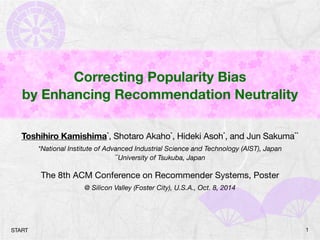 Correcting Popularity Bias 
by Enhancing Recommendation Neutrality 
Toshihiro Kamishima*, Shotaro Akaho*, Hideki Asoh*, and Jun Sakuma** 
*National Institute of Advanced Industrial Science and Technology (AIST), Japan 
**University of Tsukuba, Japan 
The 8th ACM Conference on Recommender Systems, Poster 
@ Silicon Valley (Foster City), U.S.A., Oct. 8, 2014 
START 1 
 