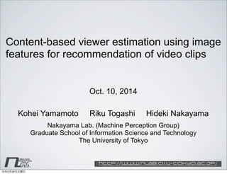 nlab.
Machine
Group
Perception
http://www.nlab.ci.i.u-tokyo.ac.jp/
Content-based viewer estimation using image
features for recommendation of video clips
Kohei Yamamoto Riku Togashi Hideki Nakayama
Nakayama Lab. (Machine Perception Group)
Graduate School of Information Science and Technology
The University of Tokyo
Oct. 10, 2014
15年2月26日木曜日
 