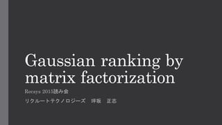 Gaussian ranking by
matrix factorization
Recsys 2015読み会
リクルートテクノロジーズ 坪坂 正志
 