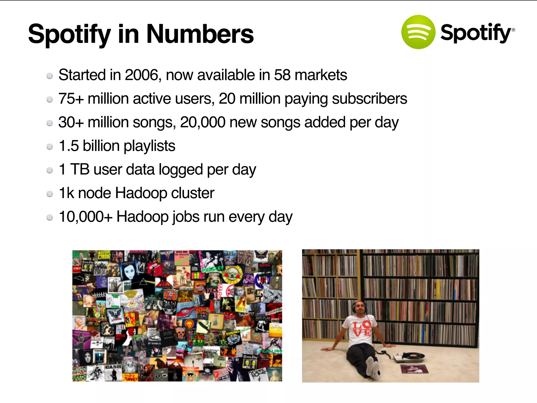Spotify in Numbers
Started in 2006, now available in 58 markets
75+ million active users, 20 million paying subscribers
30+ million songs, 20,000 new songs added per day
1.5 billion playlists
1 TB user data logged per day
1k node Hadoop cluster
10,000+ Hadoop jobs run every day
 