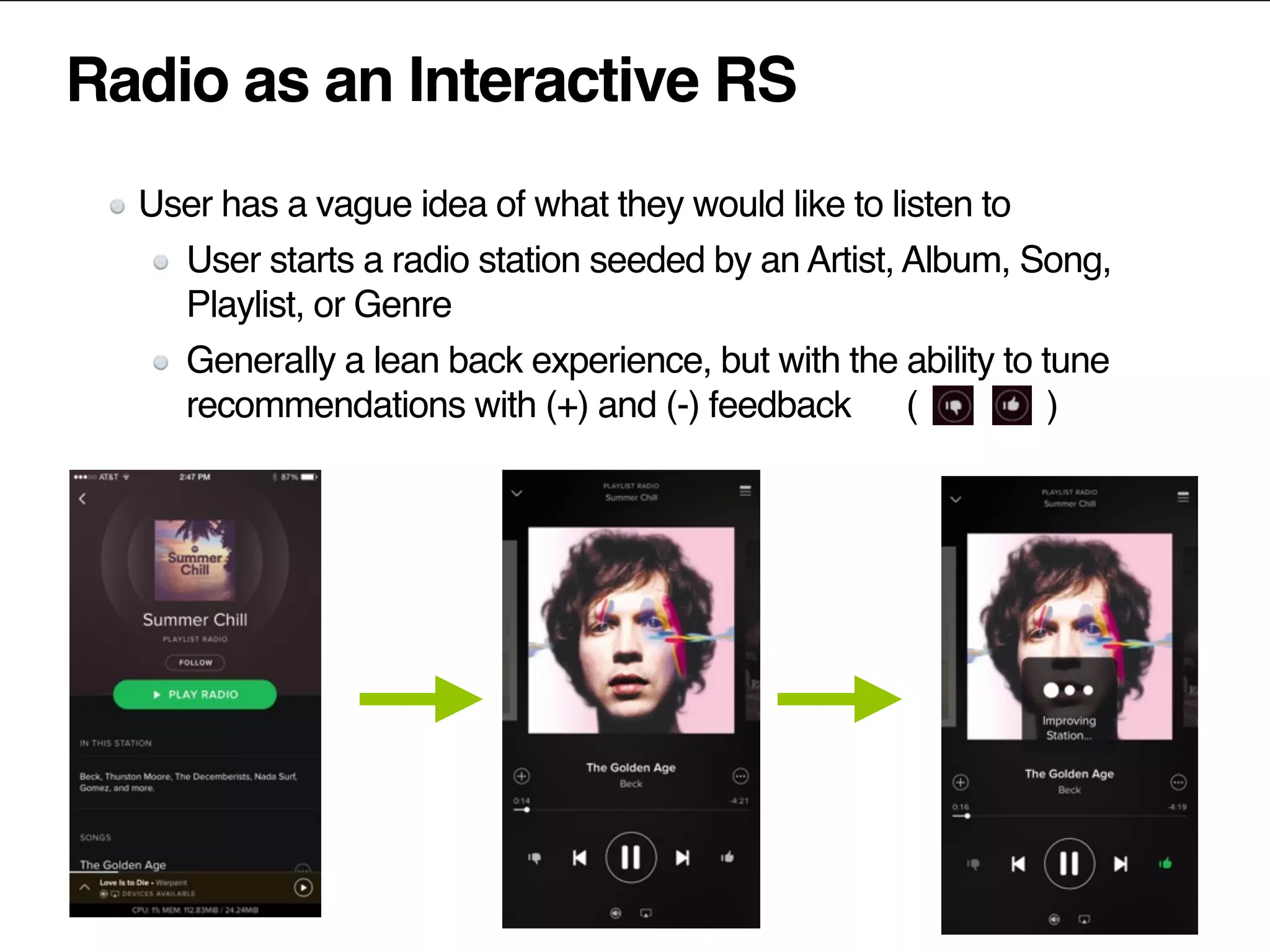 Radio as an Interactive RS
User has a vague idea of what they would like to listen to
User starts a radio station seeded by an Artist, Album, Song,
Playlist, or Genre
Generally a lean back experience, but with the ability to tune
recommendations with (+) and (-) feedback ( )
 
