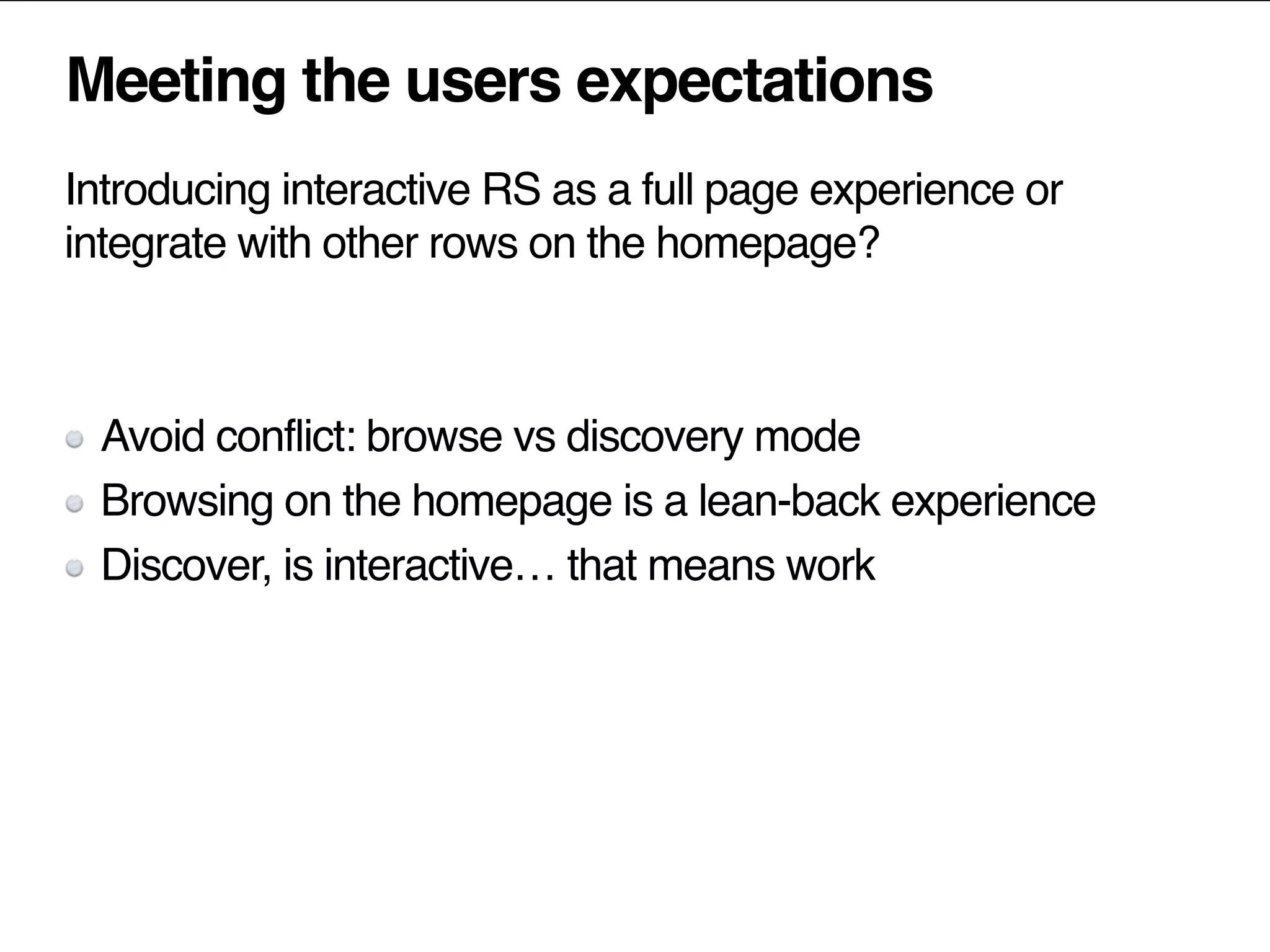 Meeting the users expectations
Introducing interactive RS as a full page experience or
integrate with other rows on the homepage?
Avoid conflict: browse vs discovery mode
Browsing on the homepage is a lean-back experience
Discover, is interactive… that means work
 
