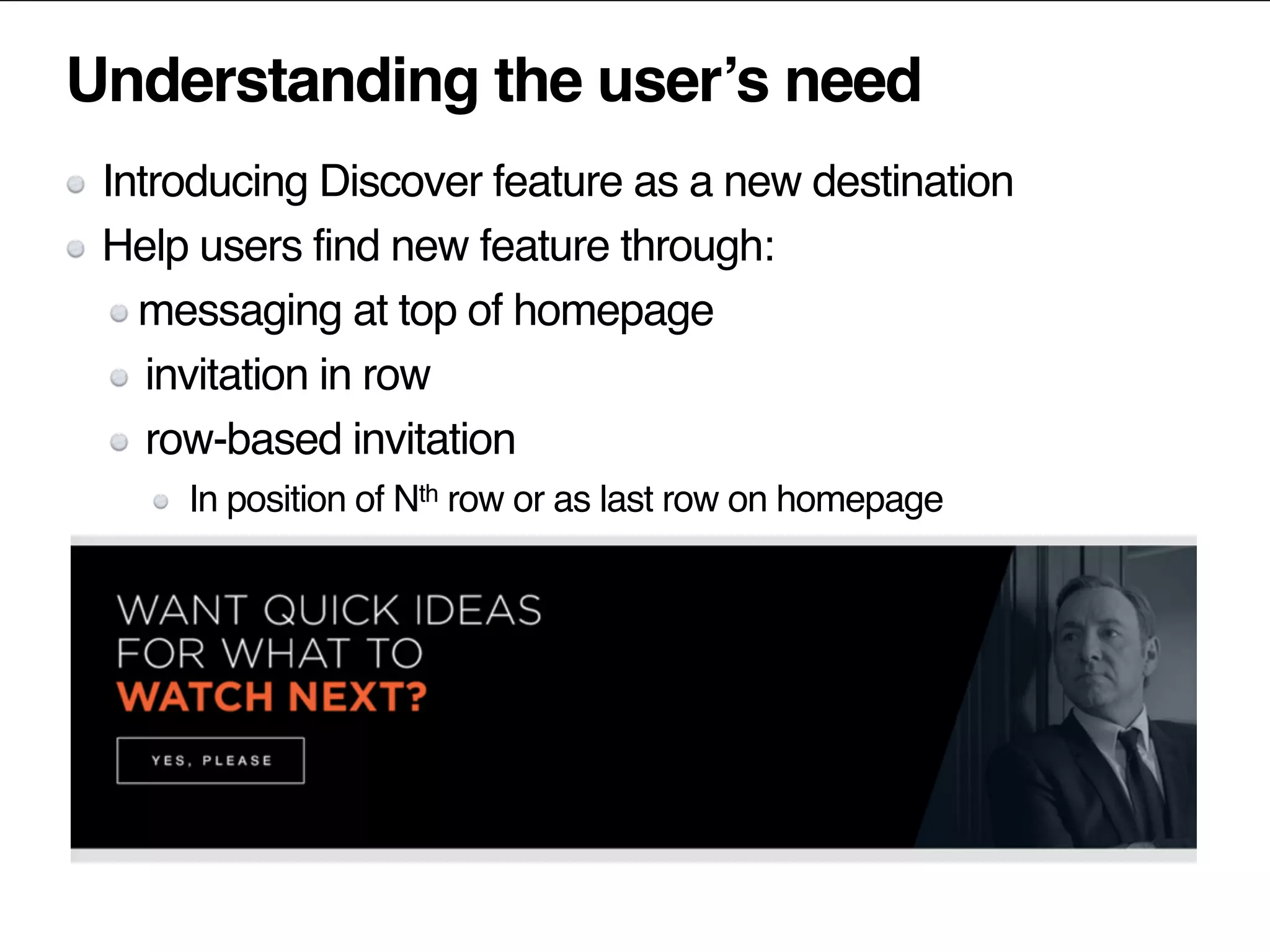 Understanding the user’s need
Introducing Discover feature as a new destination
Help users find new feature through:
messaging at top of homepage
invitation in row
row-based invitation
In position of Nth row or as last row on homepage
 