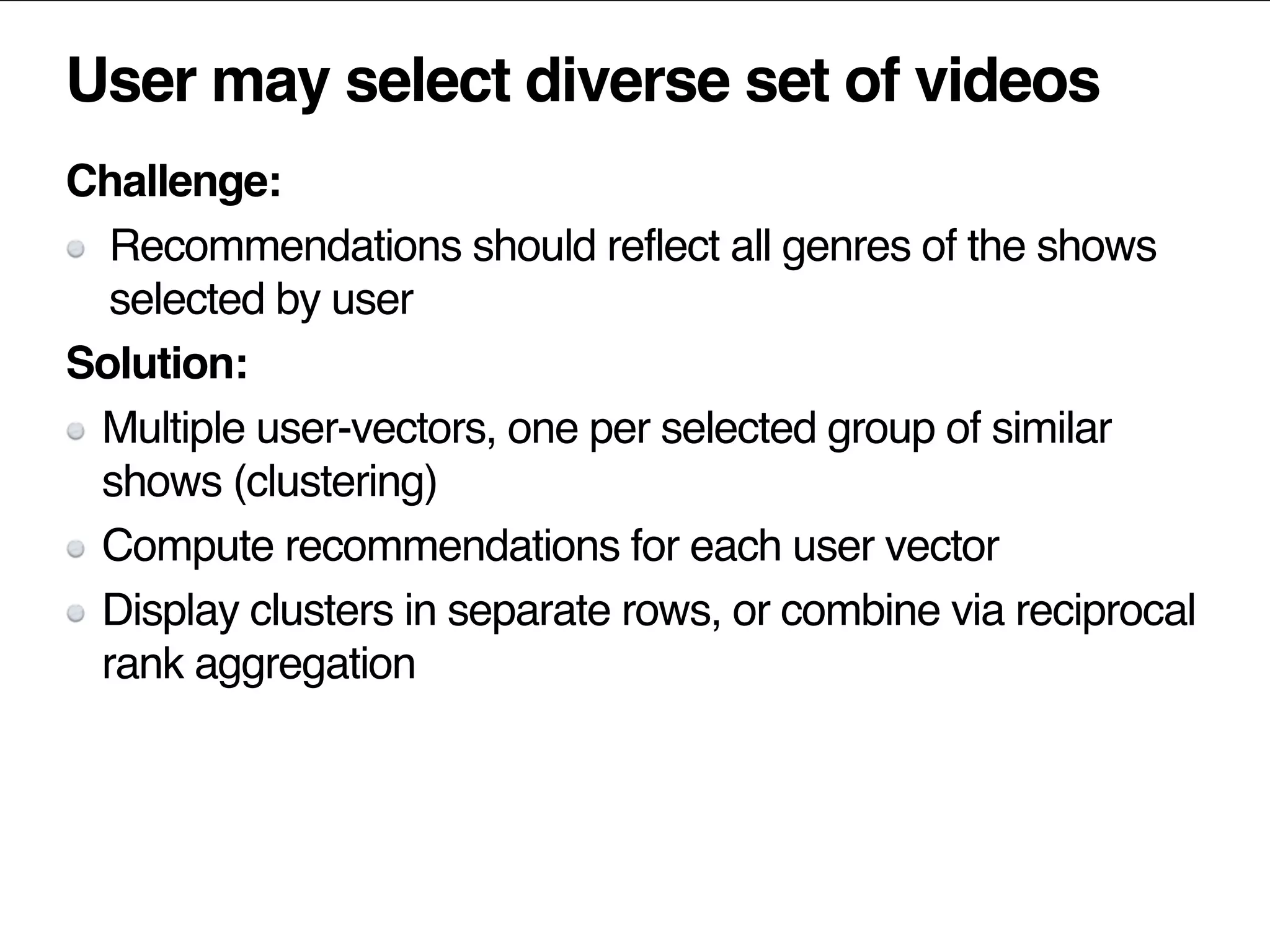 User may select diverse set of videos
Challenge:
Recommendations should reflect all genres of the shows
selected by user
Solution:
Multiple user-vectors, one per selected group of similar
shows (clustering)
Compute recommendations for each user vector
Display clusters in separate rows, or combine via reciprocal
rank aggregation
 