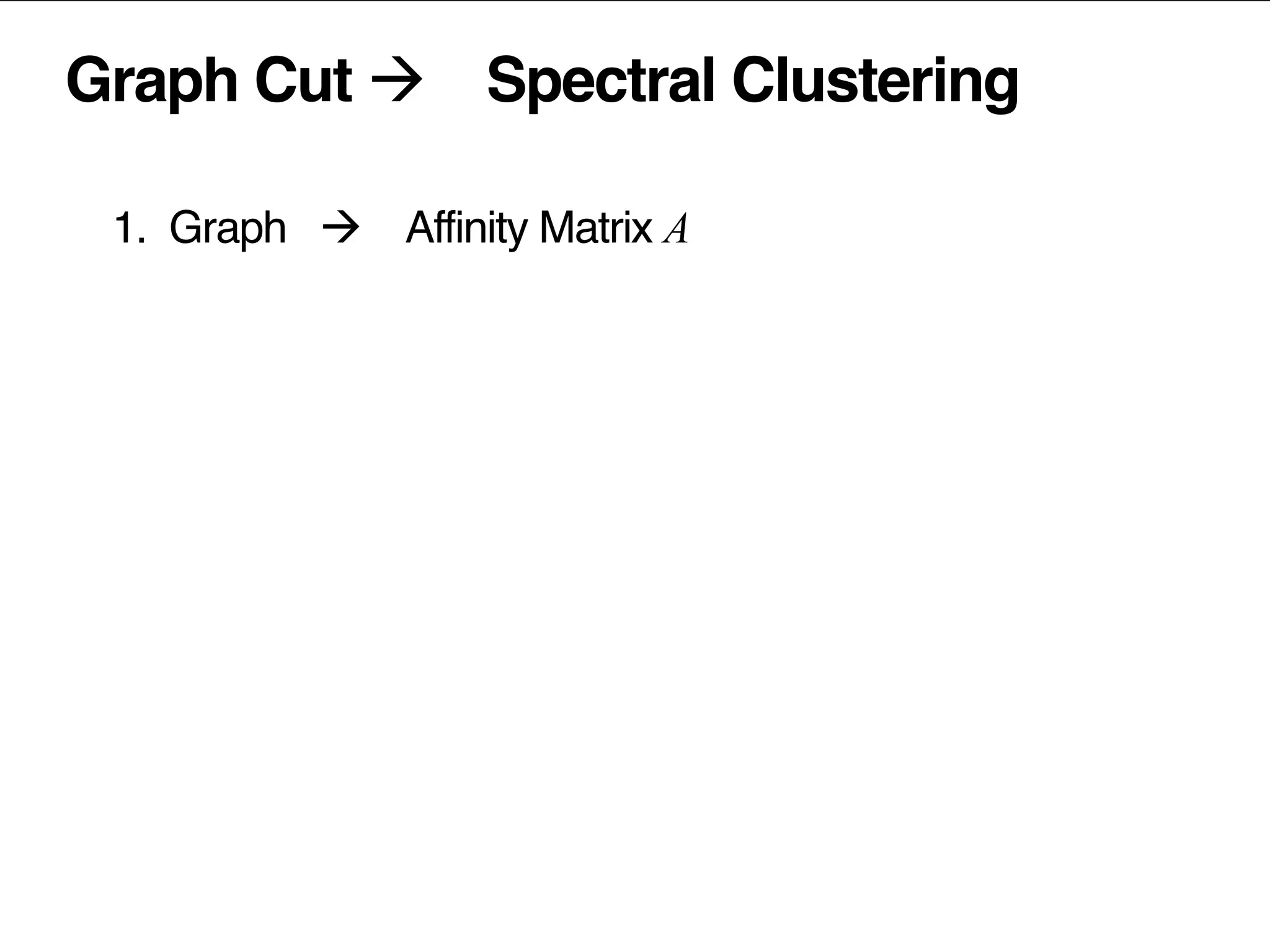 Graph Cut à Spectral Clustering
1. Graph à Affinity Matrix A	
  
2.	
  	
  	
  Laplacian:	
  	
   L =	
  	
  
D …	
  diagonal	
  matrix,	
  	
  D = sum (A )
popularity	
  removed	
  prior	
  to	
  factorization	
  
3.	
  	
  	
  factorize	
  the	
  Laplacian	
  L
4.	
  	
  	
  normalize	
  the	
  latent	
  vectors	
  
5.	
  	
  	
  (kmeans)	
  clustering	
  of	
  latent	
  vectors	
  
ii j ij
 