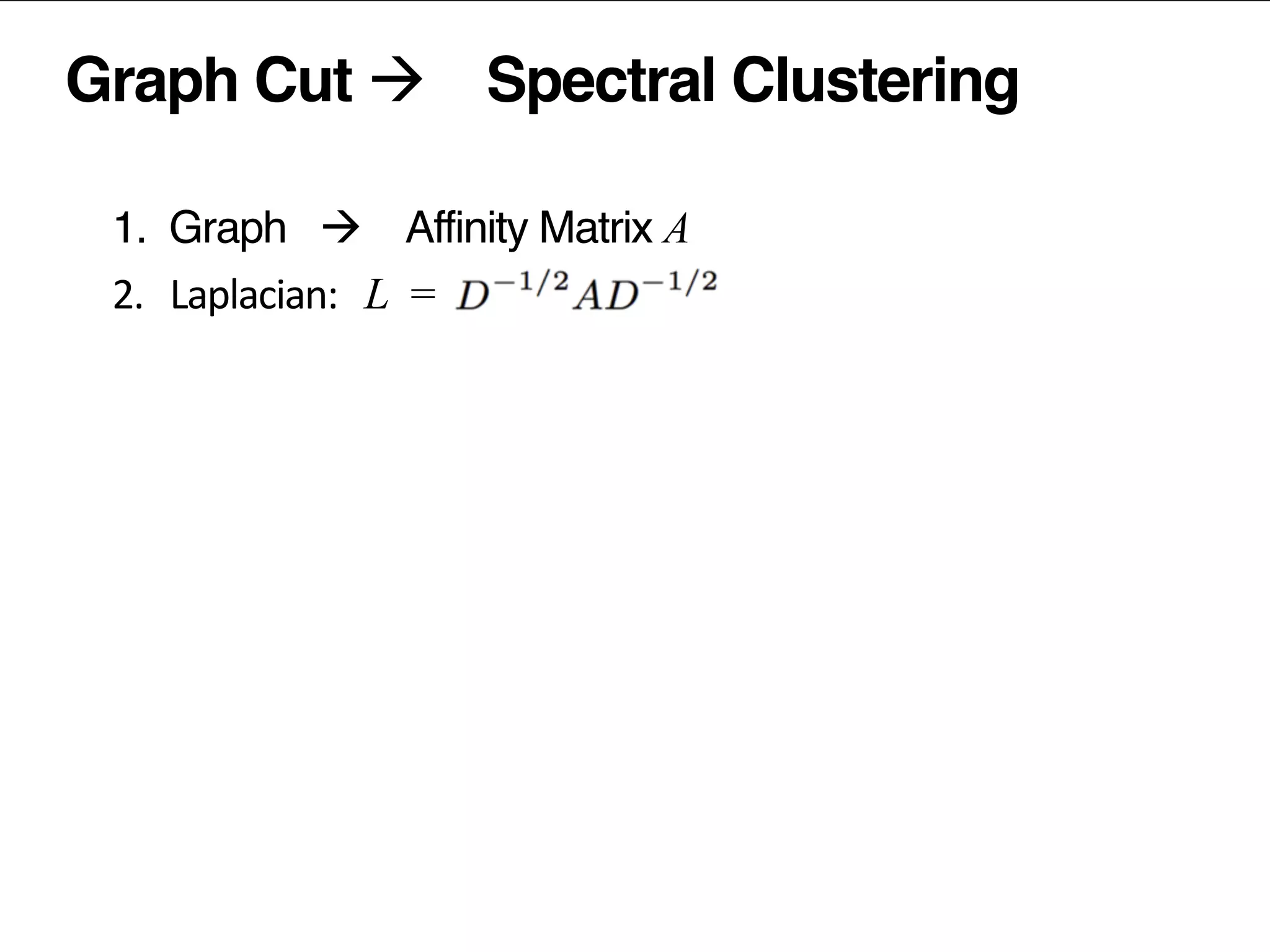 Graph Cut à Spectral Clustering
1. Graph à Affinity Matrix A	
  
2.	
  	
  	
  Laplacian:	
  	
   L =	
  	
  
D …	
  diagonal	
  matrix,	
  	
  D = sum (A )
popularity	
  removed	
  prior	
  to	
  factorization	
  
3.	
  	
  	
  factorize	
  the	
  Laplacian	
  L
4.	
  	
  	
  normalize	
  the	
  latent	
  vectors	
  
5.	
  	
  	
  (kmeans)	
  clustering	
  of	
  latent	
  vectors	
  
ii j ij
 