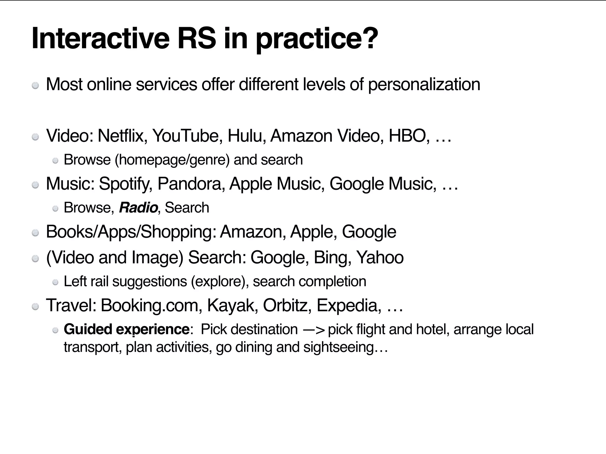 Interactive RS in practice?
Most online services offer different levels of personalization
Video: Netflix, YouTube, Hulu, Amazon Video, HBO, …
Browse (homepage/genre) and search
Music: Spotify, Pandora, Apple Music, Google Music, …
Browse, Radio, Search
Books/Apps/Shopping: Amazon, Apple, Google
(Video and Image) Search: Google, Bing, Yahoo
Left rail suggestions (explore), search completion
Travel: Booking.com, Kayak, Orbitz, Expedia, …
Guided experience: Pick destination —> pick flight and hotel, arrange local
transport, plan activities, go dining and sightseeing…
 