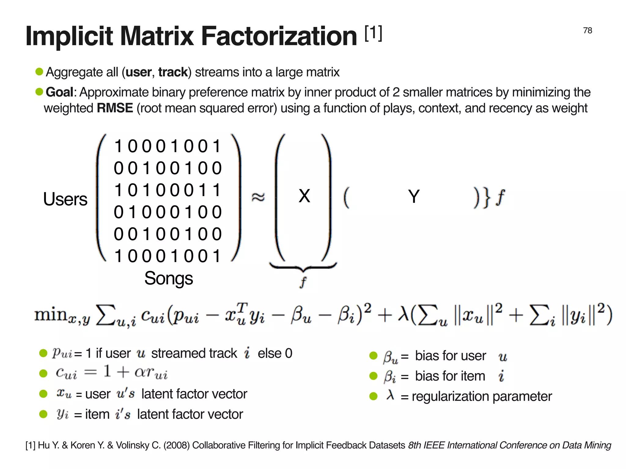 Implicit Matrix Factorization [1] 78
1 0 0 0 1 0 0 1
0 0 1 0 0 1 0 0
1 0 1 0 0 0 1 1
0 1 0 0 0 1 0 0
0 0 1 0 0 1 0 0
1 0 0 0 1 0 0 1
•Aggregate all (user, track) streams into a large matrix
•Goal: Approximate binary preference matrix by inner product of 2 smaller matrices by minimizing the
weighted RMSE (root mean squared error) using a function of plays, context, and recency as weight
X YUsers
Songs
• = bias for user
• = bias for item
• = regularization parameter
• = 1 if user streamed track else 0
•
• = user latent factor vector
• = item latent factor vector
[1] Hu Y. & Koren Y. & Volinsky C. (2008) Collaborative Filtering for Implicit Feedback Datasets 8th IEEE International Conference on Data Mining
 