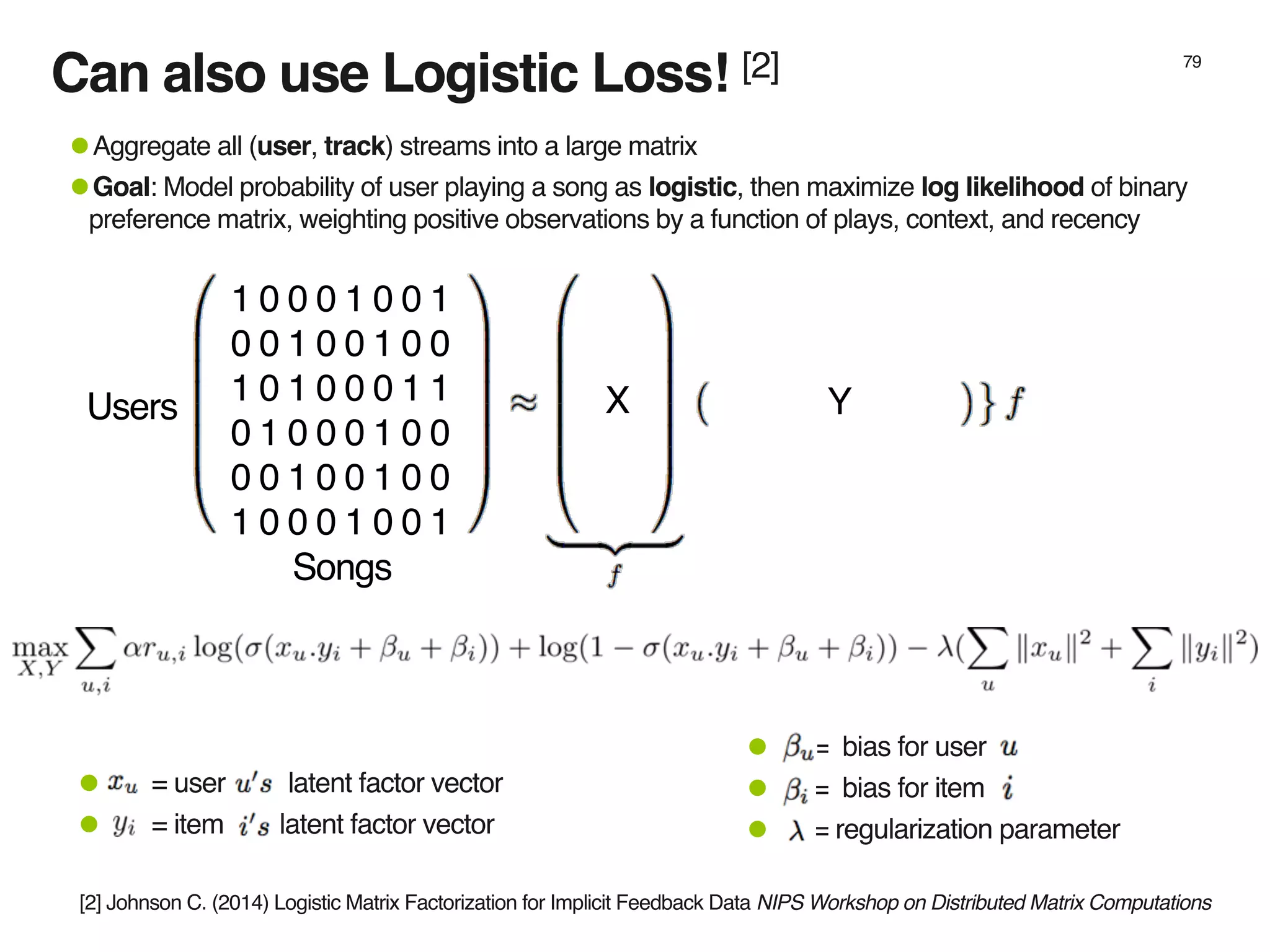 Can also use Logistic Loss! [2] 79
1 0 0 0 1 0 0 1
0 0 1 0 0 1 0 0
1 0 1 0 0 0 1 1
0 1 0 0 0 1 0 0
0 0 1 0 0 1 0 0
1 0 0 0 1 0 0 1
•Aggregate all (user, track) streams into a large matrix
•Goal: Model probability of user playing a song as logistic, then maximize log likelihood of binary
preference matrix, weighting positive observations by a function of plays, context, and recency
X YUsers
Songs
• = bias for user
• = bias for item
• = regularization parameter
• = user latent factor vector
• = item latent factor vector
[2] Johnson C. (2014) Logistic Matrix Factorization for Implicit Feedback Data NIPS Workshop on Distributed Matrix Computations
 