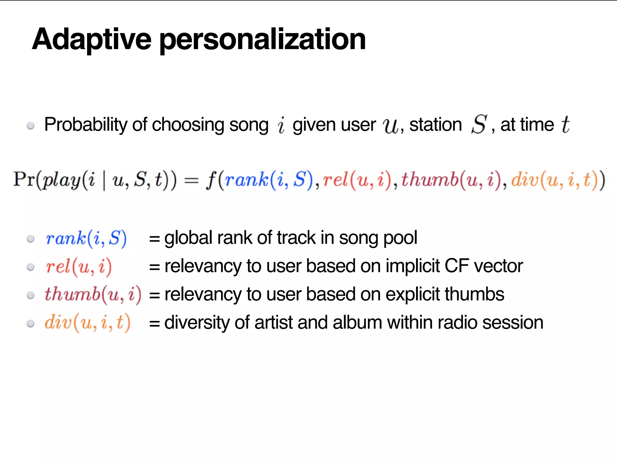 Adaptive personalization
Probability of choosing song given user , station , at time
= global rank of track in song pool
= relevancy to user based on implicit CF vector
= relevancy to user based on explicit thumbs
= diversity of artist and album within radio session
 
