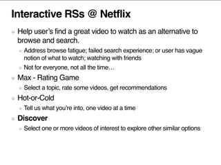 Interactive RSs @ Netflix
Help user’s find a great video to watch as an alternative to
browse and search.
Address browse fatigue; failed search experience; or user has vague
notion of what to watch; watching with friends
Not for everyone, not all the time…
Max - Rating Game
Select a topic, rate some videos, get recommendations
Hot-or-Cold
Tell us what you’re into, one video at a time
Discover
Select one or more videos of interest to explore other similar options
 