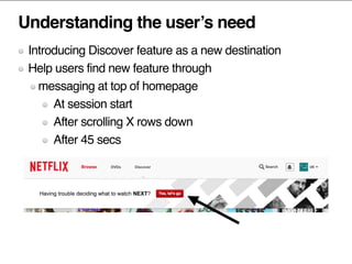 Understanding the user’s need
Introducing Discover feature as a new destination
Help users find new feature through
messaging at top of homepage
At session start
After scrolling X rows down
After 45 secs
 