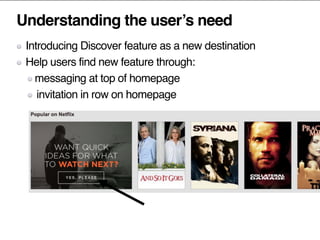 Understanding the user’s need
Introducing Discover feature as a new destination
Help users find new feature through:
messaging at top of homepage
invitation in row on homepage
 