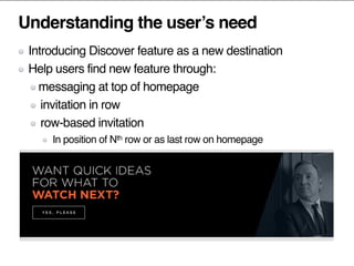 Understanding the user’s need
Introducing Discover feature as a new destination
Help users find new feature through:
messaging at top of homepage
invitation in row
row-based invitation
In position of Nth row or as last row on homepage
 