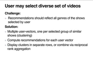 User may select diverse set of videos
Challenge:
Recommendations should reflect all genres of the shows
selected by user
Solution:
Multiple user-vectors, one per selected group of similar
shows (clustering)
Compute recommendations for each user vector
Display clusters in separate rows, or combine via reciprocal
rank aggregation
 