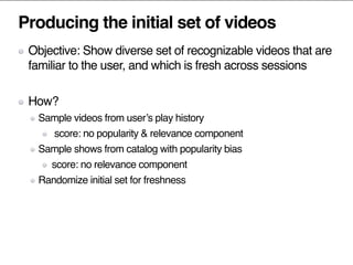 Producing the initial set of videos
Objective: Show diverse set of recognizable videos that are
familiar to the user, and which is fresh across sessions
How?
Sample videos from user’s play history
score: no popularity & relevance component
Sample shows from catalog with popularity bias
score: no relevance component
Randomize initial set for freshness
 