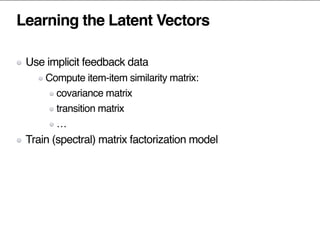 Learning the Latent Vectors
Use implicit feedback data
Compute item-item similarity matrix:
covariance matrix
transition matrix
…
Train (spectral) matrix factorization model
 