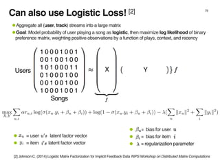 Can also use Logistic Loss! [2] 79
1 0 0 0 1 0 0 1
0 0 1 0 0 1 0 0
1 0 1 0 0 0 1 1
0 1 0 0 0 1 0 0
0 0 1 0 0 1 0 0
1 0 0 0 1 0 0 1
•Aggregate all (user, track) streams into a large matrix
•Goal: Model probability of user playing a song as logistic, then maximize log likelihood of binary
preference matrix, weighting positive observations by a function of plays, context, and recency
X YUsers
Songs
• = bias for user
• = bias for item
• = regularization parameter
• = user latent factor vector
• = item latent factor vector
[2] Johnson C. (2014) Logistic Matrix Factorization for Implicit Feedback Data NIPS Workshop on Distributed Matrix Computations
 