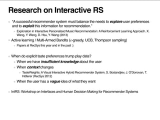 Research on Interactive RS
“A successful recommender system must balance the needs to explore user preferences
and to exploit this information for recommendation.”
Exploration in Interactive Personalized Music Recommendation: A Reinforcement Learning Approach. X.
Wang, Y. Wang, D. Hsu, Y. Wang (2013)
Active learning / Multi-Armed Bandits (𝜀-greedy, UCB, Thompson sampling)
Papers at RecSys this year and in the past :)
When do explicit taste preferences trump play data?
When we have insufficient knowledge about the user
When context changes
TasteWeights: A Visual Interactive Hybrid Recommender System. S. Bostandjiev, J. O’Donovan, T.
Höllerer (RecSys 2012)
When the user has a vague idea of what they want
IntRS: Workshop on Interfaces and Human Decision Making for Recommender Systems
 
