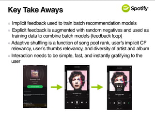 Key Take Aways
Implicit feedback used to train batch recommendation models
Explicit feedback is augmented with random negatives and used as
training data to combine batch models (feedback loop)
Adaptive shuffling is a function of song pool rank, user’s implicit CF
relevancy, user’s thumbs relevancy, and diversity of artist and album
Interaction needs to be simple, fast, and instantly gratifying to the
user
 
