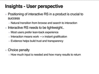 Insights - User perspective
Positioning of interactive RS in a product is crucial to
success
Natural transition from browse and search to interaction
Interactive RS needs to be lightweight..
Most users prefer lean-back experience
Interaction means work —> instant gratification
Evidence helps build trust and transparency
Choice penalty
How much input is needed and how many results to return
 
