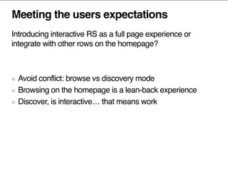 Meeting the users expectations
Introducing interactive RS as a full page experience or
integrate with other rows on the homepage?
Avoid conflict: browse vs discovery mode
Browsing on the homepage is a lean-back experience
Discover, is interactive… that means work
 
