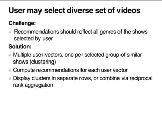 User may select diverse set of videos
Challenge:
Recommendations should reflect all genres of the shows
selected by user
Solution:
Multiple user-vectors, one per selected group of similar
shows (clustering)
Compute recommendations for each user vector
Display clusters in separate rows, or combine via reciprocal
rank aggregation
 