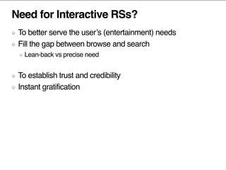 Need for Interactive RSs?
To better serve the user’s (entertainment) needs
Fill the gap between browse and search
Lean-back vs precise need
To establish trust and credibility
Instant gratification
 