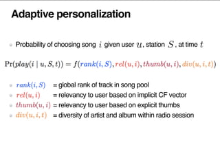 Adaptive personalization
Probability of choosing song given user , station , at time
= global rank of track in song pool
= relevancy to user based on implicit CF vector
= relevancy to user based on explicit thumbs
= diversity of artist and album within radio session
 