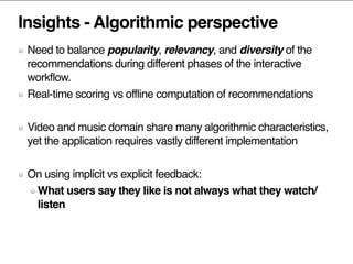 Insights - Algorithmic perspective
Need to balance popularity, relevancy, and diversity of the
recommendations during different phases of the interactive
workflow.
Real-time scoring vs offline computation of recommendations
Video and music domain share many algorithmic characteristics,
yet the application requires vastly different implementation
On using implicit vs explicit feedback:
What users say they like is not always what they watch/
listen
 