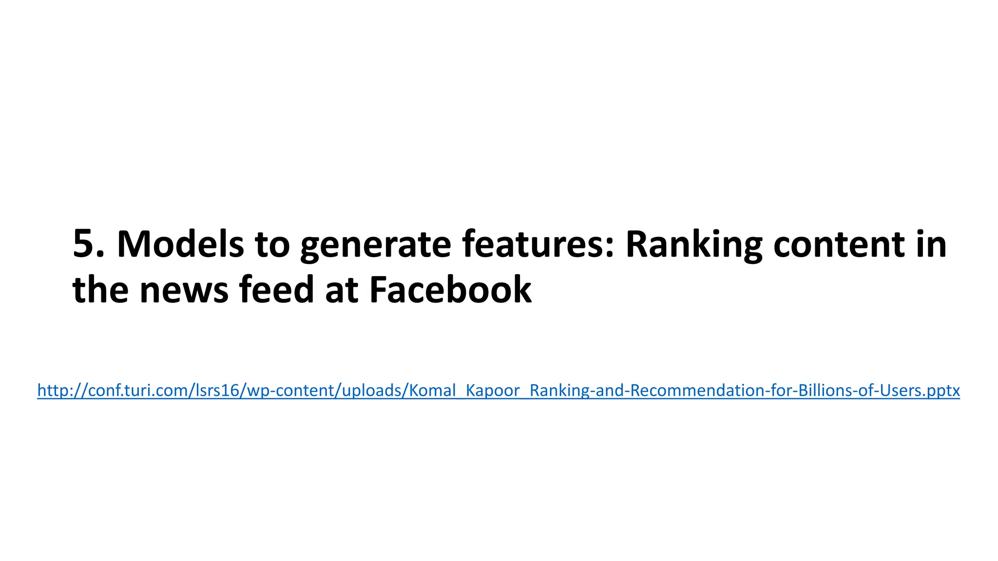 5. Models to generate features: Ranking content in
the news feed at Facebook
http://conf.turi.com/lsrs16/wp-content/uploads/Komal_Kapoor_Ranking-and-Recommendation-for-Billions-of-Users.pptx
 