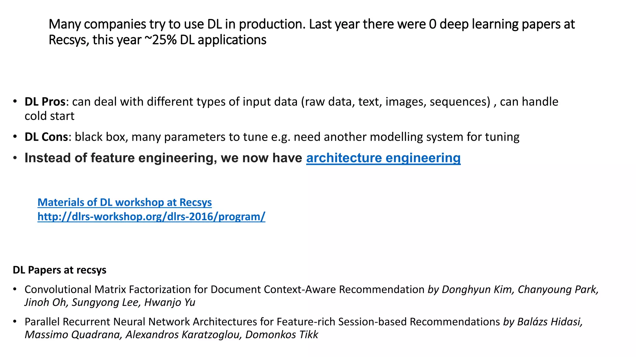 Many companies try to use DL in production. Last year there were 0 deep learning papers at
Recsys, this year ~25% DL applications
• DL Pros: can deal with different types of input data (raw data, text, images, sequences) , can handle
cold start
• DL Cons: black box, many parameters to tune e.g. need another modelling system for tuning
• Instead of feature engineering, we now have architecture engineering
DL Papers at recsys
• Convolutional Matrix Factorization for Document Context-Aware Recommendation by Donghyun Kim, Chanyoung Park,
Jinoh Oh, Sungyong Lee, Hwanjo Yu
• Parallel Recurrent Neural Network Architectures for Feature-rich Session-based Recommendations by Balázs Hidasi,
Massimo Quadrana, Alexandros Karatzoglou, Domonkos Tikk
Materials of DL workshop at Recsys
http://dlrs-workshop.org/dlrs-2016/program/
 