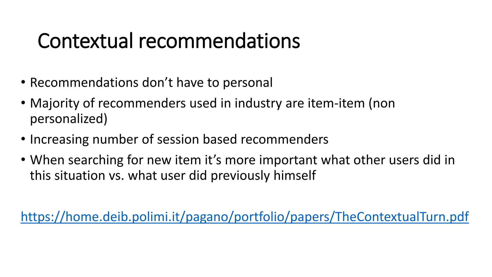 Contextual recommendations
• Recommendations don’t have to personal
• Majority of recommenders used in industry are item-item (non
personalized)
• Increasing number of session based recommenders
• When searching for new item it’s more important what other users did in
this situation vs. what user did previously himself
https://home.deib.polimi.it/pagano/portfolio/papers/TheContextualTurn.pdf
 