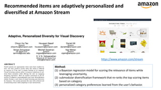 https://www.amazon.com/stream
Recommended items are adaptively personalized and
diversified at Amazon Stream
Method:
(1) a Bayesian regression model for scoring the relevance of items while
leveraging uncertainty,
(2) submodular diversification framework that re-ranks the top scoring items
based on category
(3) personalized category preferences learned from the user’s behavior.
 