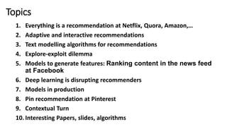 Topics
1. Everything is a recommendation at Netflix, Quora, Amazon,…
2. Adaptive and interactive recommendations
3. Text modelling algorithms for recommendations
4. Explore-exploit dilemma
5. Models to generate features: Ranking content in the news feed
at Facebook
6. Deep learning is disrupting recommenders
7. Models in production
8. Pin recommendation at Pinterest
9. Contextual Turn
10. Interesting Papers, slides, algorithms
 